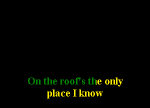 On the roofs the only
place I know