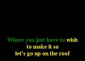 Where you just have to wish
to make it so
let's go up on the roof