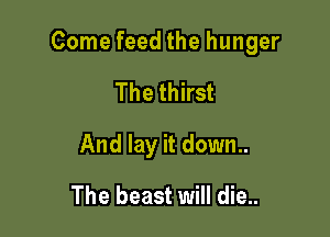 Come feed the hunger

The thirst
And lay it down..
The beast will die..