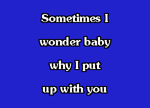 Sometimes I

wonder baby

why I put

up with you