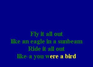 Fly it all out
like an eagle in a sunbeam
Ride it all out
like-a you were a bird