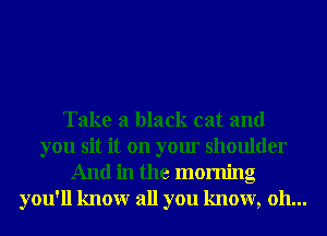Take a black cat and
you sit it on your shoulder
And in the morning
you'll knowr all you know, oh...