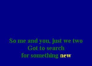 So me and you, just we two
Got to search
for something new