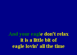 And your eagle don't relax
it is a little bit of
eagle lovin' all the time