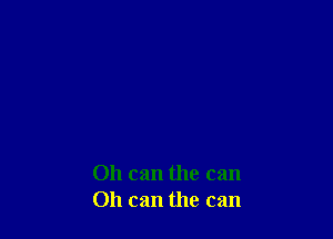 011 can the can
Oh can the can