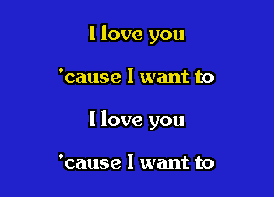 I love you

'cause I want to

I love you

'cause I want to