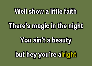 Well show a little faith
There's magic in the night

You ain't a beauty

but hey you're alright