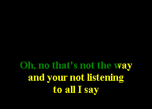 Oh, no that's not the way
and your not listening
to all I say