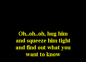 Oh..oh..oh, hug him
and squeeze him tight
and find out what you

want to know I