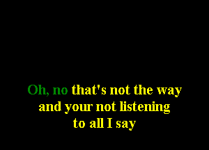 Oh, no that's not the way
and your not listening
to all I say