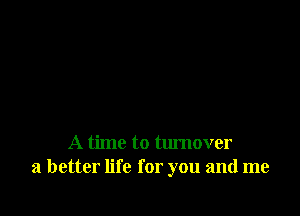 A time to turnover
a better life for you and me