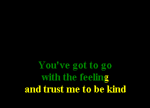 You've got to go
with the feeling
and trust me to be kind