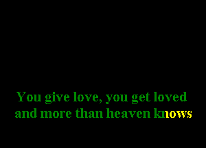 You give love, you get loved
and more than heaven knows