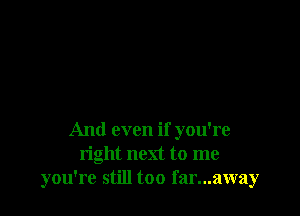 And even if you're
right next to me
you're still too far...away