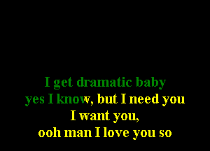 I get dramatic baby
yes I know, but I need you
I want you,
ooh man I love you so