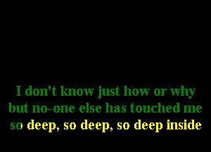 I don't knowr just hour or Why
but no-one else has touched me
so deep, so deep, so deep inside