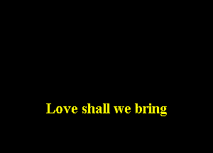 Love shall we bring