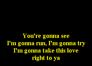 You're gonna see
! !
I m gonna run, I m gonna try
I'm gonna take this love
right to ya