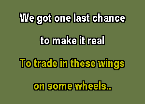We got one last chance

to make it real

To trade in these wings

on some wheels..