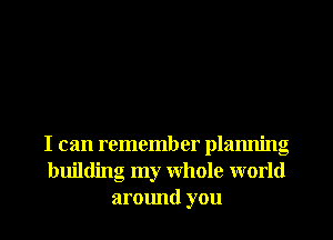 I can remember planning
building my Whole world
around you