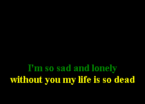 I'm so sad and lonely
without you my life is so dead