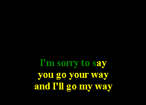 I'm sorry to say
you go your way
and I'll go my way