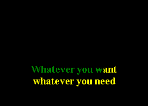 Whatever you want
whatever you need