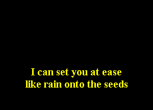I can set you at ease
like rain onto the seeds