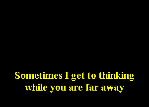 Sometimes I get to thinking
While you are far away
