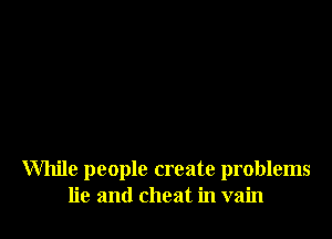 While people create problems
lie and cheat in vain