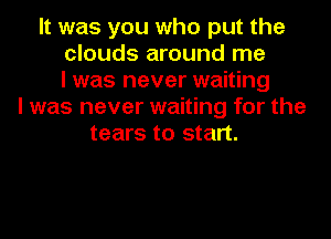 It was you who put the
clouds around me
I was never waiting
I was never waiting for the
tears to start.