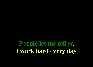 People let me tell ya
I work hard every day