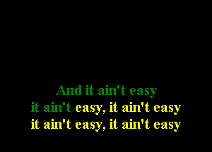 And it ain't easy
it ain't easy, it ain't easy
it ain't easy, it ain't easy