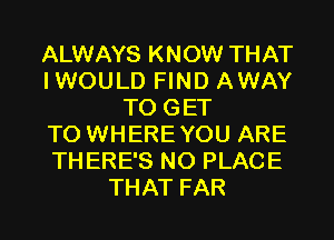 ALWAYS KNOW THAT
IWOULD FIND AWAY
TO GET
TO WHERE YOU ARE
THERE'S NO PLACE
THAT FAR