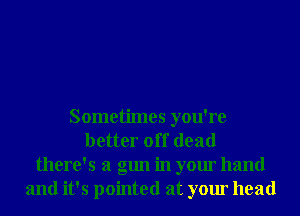 Sometimes you're
better off dead
there's a gun in your hand
and it's pointed at your head