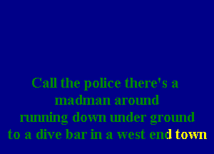 Call the police there's a
madman around
running down under ground
to a dive bar in a west end town