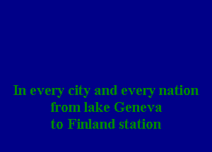 In every city and every nation
from lake Geneva
to Finland station