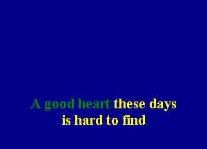 A good heart these days
is hard to I'md