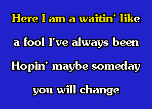 Here I am a waitin' like
a fool I've always been
Hopin' maybe someday

you will change