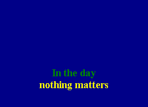 In the day
nothing matters