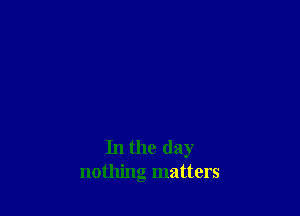 In the day
nothing matters