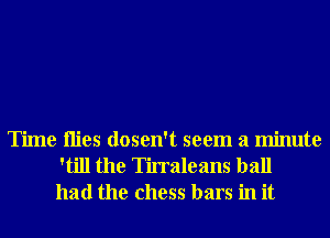 Time Hies dosen't seem a minute
'till the Tirraleans ball
had the chess bars in it