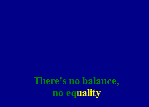 There's no balance,
no equality