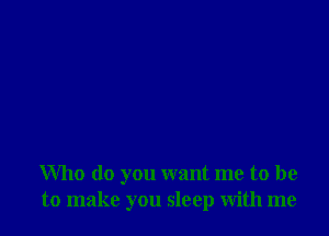 Who do you want me to be
to make you sleep with me