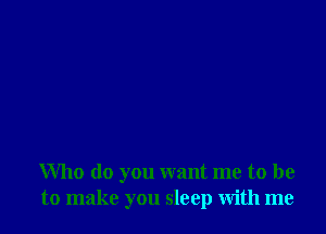 Who do you want me to be
to make you sleep with me