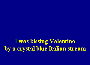 I was kissing V alentino
by a crystal blue Italian stream