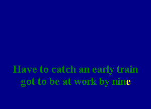 Have to catch an early train
got to be at work by nine