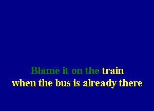Blame it on the train
when the bus is already there