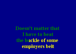 Doesn't matter that
I have to beat
the buckle of some
employers belt