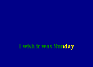 I wish it was Sunday